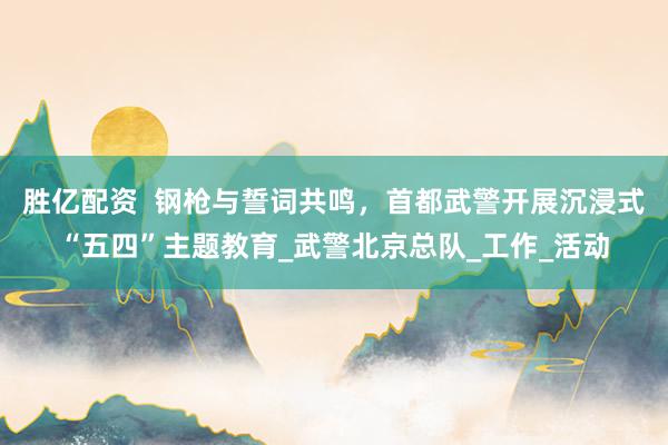 胜亿配资  钢枪与誓词共鸣，首都武警开展沉浸式“五四”主题教育_武警北京总队_工作_活动