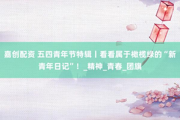 嘉创配资 五四青年节特辑丨看看属于橄榄绿的“新青年日记”！_精神_青春_团旗