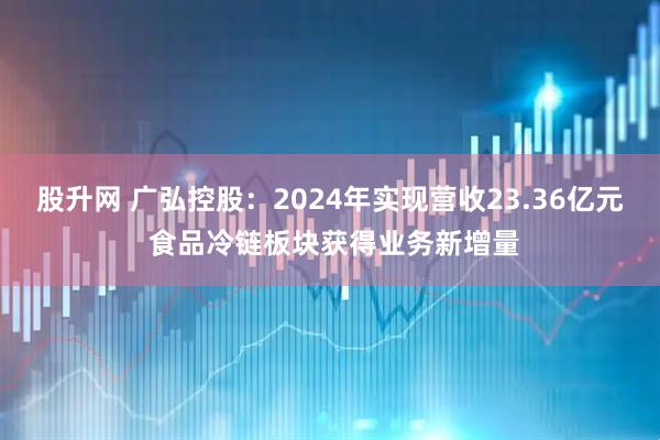 股升网 广弘控股：2024年实现营收23.36亿元 食品冷链板块获得业务新增量