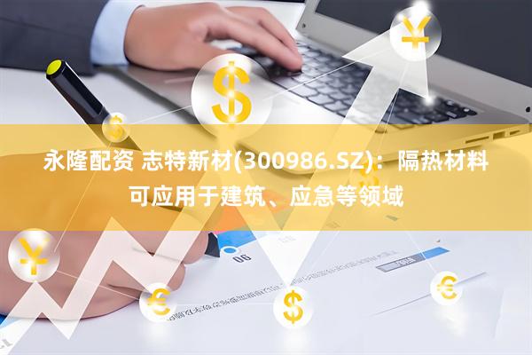 永隆配资 志特新材(300986.SZ)：隔热材料可应用于建筑、应急等领域