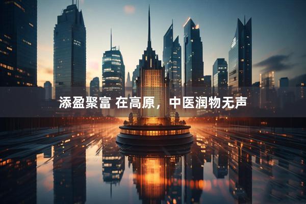 添盈聚富 在高原，中医润物无声
