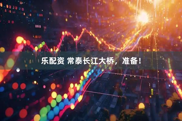 乐配资 常泰长江大桥，准备！