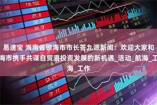 易速宝 海南省琼海市市长答九派新闻：欢迎大家和琼海市携手共谋自贸港投资发展的新机遇_活动_航海_工作