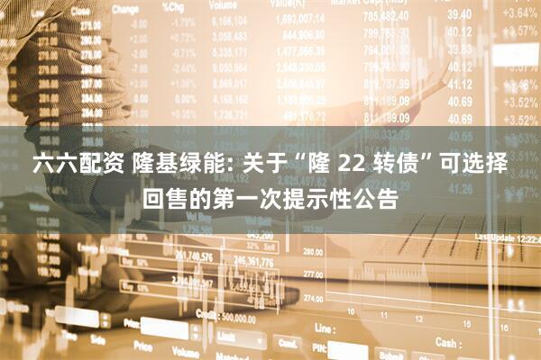 六六配资 隆基绿能: 关于“隆 22 转债”可选择回售的第一次提示性公告