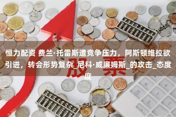 恒力配资 费兰·托雷斯遭竞争压力，阿斯顿维拉欲引进，转会形势复杂_尼科·威廉姆斯_的攻击_态度