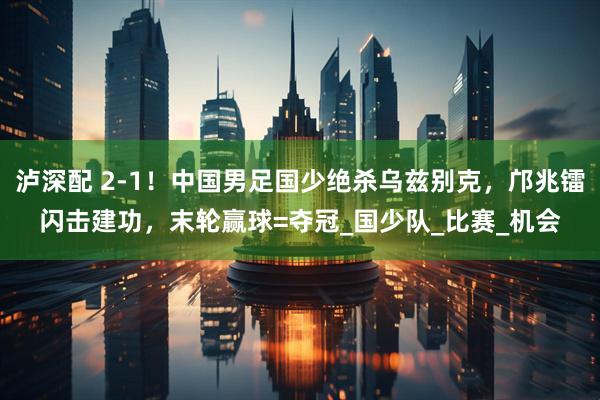 泸深配 2-1！中国男足国少绝杀乌兹别克，邝兆镭闪击建功，末轮赢球=夺冠_国少队_比赛_机会