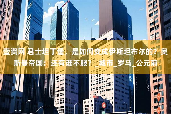 壹资网 君士坦丁堡，是如何变成伊斯坦布尔的？奥斯曼帝国：还有谁不服？_城市_罗马_公元前