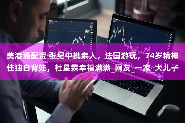 美港通配资 张纪中携亲人，法国游玩，74岁精神佳独自背娃，杜星霖幸福满满_网友_一家_大儿子
