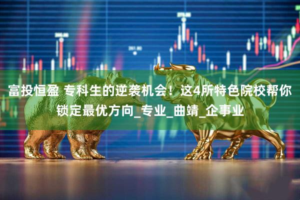 富投恒盈 专科生的逆袭机会！这4所特色院校帮你锁定最优方向_专业_曲靖_企事业