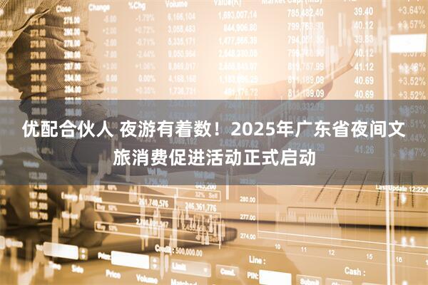 优配合伙人 夜游有着数！2025年广东省夜间文旅消费促进活动正式启动